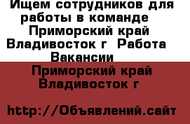 Ищем сотрудников для работы в команде! - Приморский край, Владивосток г. Работа » Вакансии   . Приморский край,Владивосток г.